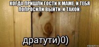 когда пришли гости к маме, и тебя попросили выйти, и такой: 