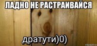 ладно не растраивайся 