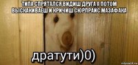 типа спрятался видиш друга а потом выскакиваеш и кричиш сюрпрайс мазафака 