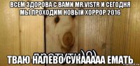 всем здорова с вами mr.vistr и сегодня мы проходим новый хоррор 2016 тваю налево сукааааа емать