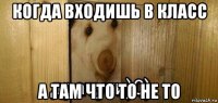 когда входишь в класс а там что то не то