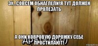 эх...совсем обнаглели!я тут должен пролезать а они ковровую дорожку себе простилают!