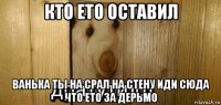 кто ето оставил ванька ты на срал на стену иди сюда что ето за дерьмо