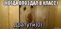 (когда опоздал в класс) 