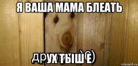 я ваша мама блеать ух тыш е