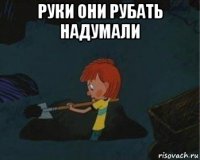 руки они рубать надумали 