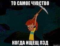 то самое чувство когда ищещ лзд