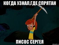 когда узнал,где спрятан писос сергея