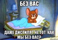 без вас даже дистилят не тот. как мы без вас?