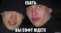 ебать вы софт ждете