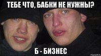 тебе что, бабки не нужны? б - бизнес