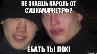 не знаешь пароль от сушкамаркет.рф? ебать ты лох!