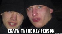  ебать, ты не key person