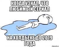 когда узнал, что любимый сериал на холдбеке до 2019 года