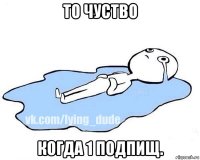 то чуство когда 1 подпищ.