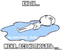 хнык.... меня.. все не любять ....