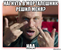 нагнуть в морталешник решил меня? наа