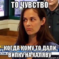 то чувство когда кому то дали випку на халяву