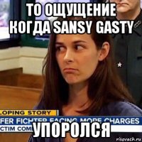 то ощущение когда sansy gasty упоролся