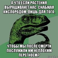 а что если растения выращивают нас, снабжая кислородом, лишь для того, чтобы мы после смерти послужили им неплохим перегноем?