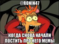 @ronin47 когда снова начали постить про него мемы