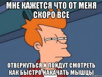 мне кажется что от меня скоро все отвернуться и пойдут смотреть как быстро накачать мышцы