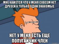 мне кажется что у меня совсем нет друзей а только одни знакомые нет у меня есть еще попугайчик член