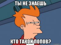 ты не знаешь кто такой попов?