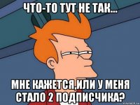 что-то тут не так... мне кажется,или у меня стало 2 подписчика?