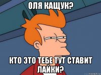 оля кащук? кто это тебе тут ставит лайки?