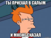 ты приехал в салым и мне не сказал