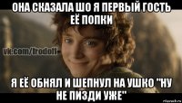 она сказала шо я первый гость её попки я её обнял и шепнул на ушко "ну не пизди уже"