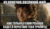 ну конечно,овеликий фил. как только у сани ребенок будет,я перестану тебя тролить!