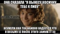 она сказала "я вынесу косичку тебе к пиву" неужели она так наивно надеется что я возьму её после этого замуж гг )))