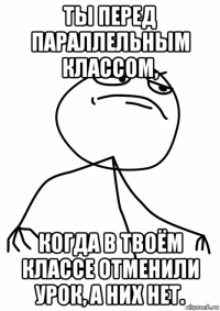 ты перед параллельным классом, когда в твоём классе отменили урок, а них нет.