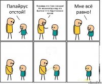 Папайрус отстой! Помнишь что Санс говорил! Не насмехатца над его братом! А то будет плохое время Мне всё равно!