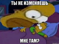 ты не изменяешь мне там?