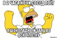 в 2 часа ночи,сосед поёт я шоколадный заяц во всю глотку