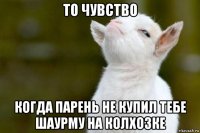 то чувство когда парень не купил тебе шаурму на колхозке