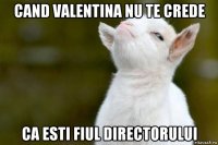 cand valentina nu te crede ca esti fiul directorului