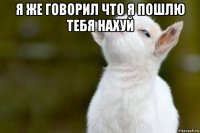 я же говорил что я пошлю тебя нахуй 