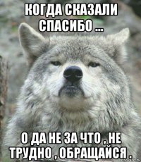 когда сказали спасибо ... о да не за что , не трудно , обращайся .