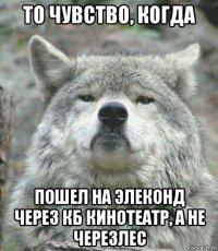 то чувство, когда пошел на элеконд через кб кинотеатр, а не черезлес