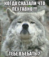 когда сказали что пеу гавно !!! тебе въебать ?