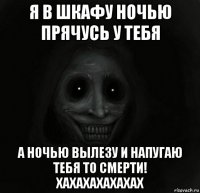 я в шкафу ночью прячусь у тебя а ночью вылезу и напугаю тебя то смерти! хахахахахахах