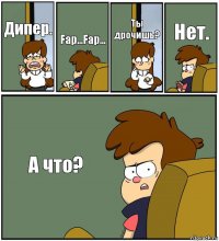 Дипер. Fap...Fap... Ты дрочишь? Нет. А что?