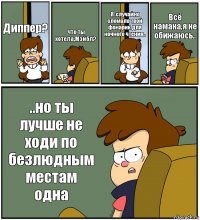 Диппер? Что ты хотела,Мэйбл? Я..случайно сломала твой фонарик для ночного чтения.. Всё намана,я не обижаюсь.. ..но ты лучше не ходи по безлюдным местам одна