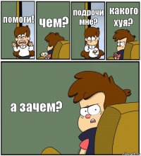 помоги! чем? подрочи мне? какого хуя? а зачем?