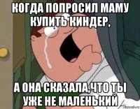 когда попросил маму купить киндер, а она сказала,что ты уже не маленький