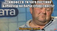 -тимофєєв, ти чого постійно буркочеш на парах словесності? 